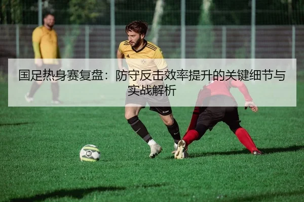 国足热身赛复盘：防守反击效率提升的关键细节与实战解析
