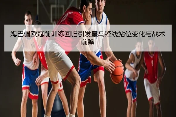 姆巴佩欧冠前训练回归引发皇马锋线站位变化与战术前瞻